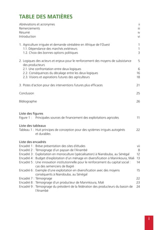 i
TABLE DES MATIÈRES
Abréviations et acronymes
Remerciements
Résumé
Introduction
1.	Agriculture irriguée et demande céréalière en Afrique de l’Ouest
	 1.1. Dépendance des marchés extérieurs
	 1.2. Choix des bonnes options politiques
2.	Logiques des acteurs et enjeux pour le renforcement des moyens de subsistance
des producteurs
	 2.1. Une confrontation entre deux logiques
	 2.2. Conséquences du décalage entre les deux logiques
	 2.3. Visions et aspirations futures des agriculteurs
3.	Pistes d’action pour des interventions futures plus efficaces
Conclusion
Bibliographie
Liste des figures
Figure 1 :	 Principales sources de financement des exploitations agricoles	
Liste des tableaux
Tableau 1 :	 Huit principes de conception pour des systèmes irrigués autogérés
et durables	
Liste des encadrés
Encadré 1 :	Brève présentation des sites d’études
Encadré 2 :	Témoignage d’un paysan de l’Anambé
Encadré 3 :	Exploitation en monoculture (spécialisation) à Niandouba, au Sénégal
Encadré 4 :	Budget d’exploitation d’un ménage en diversification à Maninkoura, Mali
Encadré 5 :	Une innovation institutionnelle pour le renforcement du capital social :
cas des semenciers de Bagré
Encadré 6 :	Exemple d’une exploitation en diversification avec des moyens
conséquents à Niandouba, au Sénégal
Encadré 7 :	Témoignage
Encadré 8 :	Témoignage d’un producteur de Maninkoura, Mali
Encadré 9 :	Témoignage du président de la fédération des producteurs du bassin de
l’Anambé
ii
iii
iv
vi
1
1
3
5
6
16
18
21
25
26
11
22
vii
8
12
13
14
15
22
23
24
 