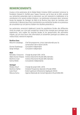 iii
Remerciements
L’auteur et les partenaires de la Global Water Initiative (GWI) souhaitent remercier la
Fondation Howard G. Buffett pour l’appui financier, par le biais de la GWI, accordé
aux recherches présentées dans ce document, qui ont nécessité la mobilisation et la
contribution d’un grand nombre d’acteurs. Les partenaires aimeraient donc remercier
toutes les équipes du Sénégal, du Mali et du Burkina Faso (dont les membres sont
mentionnés ci-dessous) pour leurs contributions aux recherches locales et au processus
de consultation qui ont permis d’obtenir les résultats présentés ici.
Les partenaires remercient également toutes les populations locales des différentes
zones du projet, qui n’ont pas compté leur temps et leur énergie pour partager leurs
expériences, sans oublier les autorités locales et les gestionnaires des périmètres
irrigués, qui ont tous fourni des informations et activement participé aux ateliers aux
niveaux local, national et régional.
Burkina Faso
Moumini Savadogo	 Chef de programme, Union internationale pour la
	 conservation de la nature (UICN)
Oumar Ouédraogo	 Consultant indépendant
Serge Sedogo	 Consultant indépendant
Mali
Bamadou Cessouma	 Chargé de projet GWI, UICN
Alpha Oumar Kergna	 Institut d’Économie Rurale (IER), Bamako
Ibrahima Cissé	 Institut d’Économie Rurale (IER), Bamako
Fatima Meïté	 Consultante indépendante
Sénégal
Modou Diouf	 Chargé de projet GWI, UICN
Ibrahima Hathie	 Initiative Prospective Agricole et Rurale (IPAR)
Latyr Diouf	 École Supérieure d’Économie Appliquée (ESEA)
Moussa Kama	 Agence Nationale de Conseil Agricole et Rural (ANCAR)
 
