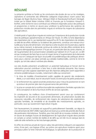 iv
Résumé
La présente synthèse se fonde sur les conclusions des études de cas sur les stratégies,
aspirations et contraintes des différentes catégories d’agriculteurs vivant autour des
barrages de Bagré (Burkina Faso), Sélingué (Mali) et Niandouba/Confluent (Sénégal).
Initiée par la Global Water Initiative (GWI) et financée par la Fondation Howard G.
Buffett, cette recherche vise à contribuer aux réflexions régionales autour des politiques
et programmes à mettre en œuvre pour améliorer la performance des systèmes de
production rizicoles dans les périmètres irrigués et renforcer les moyens de subsistance
des agriculteurs.
L’intérêt porté à l’agriculture irriguée est motivé par l’importance de la production rizicole
dans les politiques agroalimentaires en Afrique de l’Ouest. En effet, la forte dépendance
des importations de riz, qui représentent aujourd’hui 45 % des importations de céréales,
au-delà de ses effets néfastes sur la balance des paiements, constitue une menace struc-
turelle pour la sécurité alimentaire. Une réponse à cette situation est d’autant plus urgente
qu’au même moment, la demande continue de croître du fait des effets combinés de la
croissance démographique (environ 3 % par an), en particulier dans les zones urbaines, et
de l’augmentation de la consommation céréalière par habitant (4 à 6 % par an). Le défi
est par conséquent de faire face à court et moyen terme à l’augmentation de la demande
en riz tout en s’attaquant de façon structurelle à la problématique des politiques alimen-
taires pour y donner une place centrale aux céréales traditionnelles, comme le mil et le
sorgho, qui ont des valeurs nutritives plus élevées.
Les sites étudiés présentent actuellement un potentiel hydraulique et foncier dont la
valorisation pourrait contribuer à faire face à cette demande pressante. Nos travaux
montrent que cela suppose cependant que des réponses adéquates soient apportées à
certaines problématiques cruciales, notamment celles qui concernent :
1.	le choix de modèles d’investissement public capables de garantir des rendements
élevés, à un coût réduit, tout en sécurisant l’accès à la terre pour les petits producteurs
2.	le renforcement du capital social des producteurs pour mieux les positionner en tant
qu’acteurs de premier plan dans la gouvernance des périmètres
3.	la prise en compte de la multifonctionnalité des exploitations familiales agricoles lors
de la conception et de la fourniture d’offre de services agricoles.
En conséquence, les meilleurs choix d’investissement seront ceux qui combineront
les impératifs de sécurité et de souveraineté alimentaire, de préservation durable des
ressources naturelles, de renforcement des moyens de subsistance des exploitations
agricoles familiales, de rentabilité et de durabilité des investissements agricoles, en
particulier, ceux qui soutiennent l’agriculture irriguée.
Fort heureusement, le contexte est aujourd’hui particulièrement favorable, car depuis la
crise alimentaire de 2007-2008, l’agriculture est revenue au centre des priorités des États et
des partenaires internationaux. Toutefois, pour tirer profit de ce nouveau contexte, la mise
en œuvre de stratégies futures de développement de l’agriculture irriguée devra prendre
en compte un certain nombre de réalités et de défis qui ont été mis en exergue dans le
cadre de cette recherche sur les trois barrages précités.
En effet, les schémas actuels de mise en valeur des périmètres indiquent une opposition
entre, d’une part, une logique d’État, qui prône une agriculture moderne ayant pour
principaux piliers la forte intensité technologique, la spécialisation de la production et
 