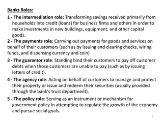 Banks Roles:
1 - The intermediation role: Transforming savings received primarily from
households into credit (loans) for business firms and others in order to
make investments in new buildings, equipment, and other capital
goods.
2 - The payments role: Carrying out payments for goods and services on
behalf of their customers (such as by issuing and clearing checks, wiring
funds, and dispensing currency and coin)
3 - The guarantor role: Standing bind their customers to pay off customer
debts when those customers are unable to pay (such as by issuing
letters of credit).
4 - The agency role: Acting on behalf of customers to manage and protect
their property or issue and redeem their securities (usually provided
through the bank's trust department).
5 - The policy role: Serving as an instrument or mechanism for
government policy in attempting to regulate the growth of the economy
and pursue social goals.
1
 