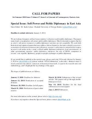 CALL FOR PAPERS
for Summer 2018 Issue (Volume:17, Issue:1) of Journal of Contemporary Eastern Asia
Special Issue: Soft Power and Public Diplomacy in East Asia
Guest Editor: Dr. Kadir Ayhan - Hankuk University of Foreign Studies (ayhan@hufs.ac.kr)
Deadline to submit abstracts: January 5, 2018
We are looking for papers on East Asian countries’ soft power and/or public diplomacy. The papers
must clearly conceptualize soft power and/or public diplomacy. Merely descriptive papers that list
an actor’s soft power resources or public diplomacy activities are not acceptable. We seek both
theoretical and empirical papers that may address, but not limited to, the topics related to an actor’s
conversion of soft power resources into soft power, an actor’s soft power in certain field or region,
an actor’s soft power goals, a state’s official public diplomacy initiatives, local governments’ or
other governmental agencies’ public diplomacy initiatives, the role of NGOs, companies or
citizens’ role in public diplomacy, people-to-people exchanges as public diplomacy.
If you would like to publish in the special issue, please send your 350 words abstract by January
5, 2018 to editor@hufs.ac.kr (please include “JCEA Submission” in the title). Abstracts must 1)
clearly articulate the authors’ analytical or theoretical framework, 2) specify the research aims and
methodology, and 3) highlight the key findings of the paper.
The stages of publication are as follows:
January 5, 2018: Deadline for abstracts
January 12, 2018: Notification of accepted
abstracts
February 28, 2018: Deadline for full papers
March 10, 2018: Notification of guest editor
reviews
March 30, 2018: Submission of the revised
articles. The papers will go through double-
blind peer review
May 10, 2018: Deadline for the final
submission of revised papers
June 1, 2018: Publication
For more information on the journal, please refer to https://jceasia.org/
If you have any inquiries about the Special Issue, please contact editor@hufs.ac.kr
 
