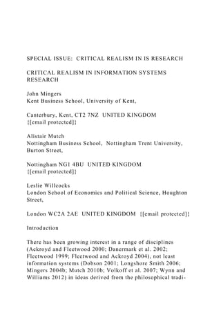 SPECIAL ISSUE: CRITICAL REALISM IN IS RESEARCH
CRITICAL REALISM IN INFORMATION SYSTEMS
RESEARCH
John Mingers
Kent Business School, University of Kent,
Canterbury, Kent, CT2 7NZ UNITED KINGDOM
{[email protected]}
Alistair Mutch
Nottingham Business School, Nottingham Trent University,
Burton Street,
Nottingham NG1 4BU UNITED KINGDOM
{[email protected]}
Leslie Willcocks
London School of Economics and Political Science, Houghton
Street,
London WC2A 2AE UNITED KINGDOM {[email protected]}
Introduction
There has been growing interest in a range of disciplines
(Ackroyd and Fleetwood 2000; Danermark et al. 2002;
Fleetwood 1999; Fleetwood and Ackroyd 2004), not least
information systems (Dobson 2001; Longshore Smith 2006;
Mingers 2004b; Mutch 2010b; Volkoff et al. 2007; Wynn and
Williams 2012) in ideas derived from the philosophical tradi-
 