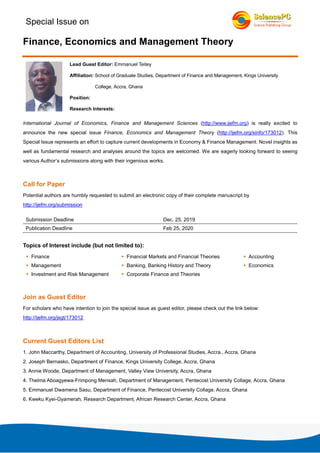 Special Issue on
Finance, Economics and Management Theory
Lead Guest Editor: Emmanuel Teitey
Affiliation: School of Graduate Studies, Department of Finance and Management, Kings University
College, Accra, Ghana
Position:
Research Interests:
International Journal of Economics, Finance and Management Sciences (http://www.ijefm.org) is really excited to
announce the new special issue Finance, Economics and Management Theory (http://ijefm.org/sinfo/173012). This
Special Issue represents an effort to capture current developments in Economy & Finance Management. Novel insights as
well as fundamental research and analyses around the topics are welcomed. We are eagerly looking forward to seeing
various Author’s submissions along with their ingenious works.
Call for Paper
Potential authors are humbly requested to submit an electronic copy of their complete manuscript by
http://ijefm.org/submission
Submission Deadline Dec. 25, 2019
Publication Deadline Feb 25, 2020
Topics of Interest include (but not limited to):
Finance Financial Markets and Financial Theories Accounting
Management Banking, Banking History and Theory Economics
Investment and Risk Management Corporate Finance and Theories
Join as Guest Editor
For scholars who have intention to join the special issue as guest editor, please check out the link below:
http://ijefm.org/jsgt/173012
Current Guest Editors List
1. John Maccarthy, Department of Accounting, University of Professional Studies, Accra., Accra, Ghana
2. Joseph Bernasko, Department of Finance, Kings University College, Accra, Ghana
3. Annie Woode, Department of Management, Valley View University, Accra, Ghana
4. Thelma Aboagyewa-Frimpong Mensah, Department of Management, Pentecost University Collage, Accra, Ghana
5. Emmanuel Dwamena Sasu, Department of Finance, Pentecost University Collage, Accra, Ghana
6. Kweku Kyei-Gyamerah, Research Department, African Research Center, Accra, Ghana
 