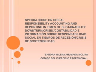 SPECIAL ISSUE ON SOCIAL
RESPONSIBILITY ACCOUNTING AND
REPORTING IN TIMES OF SUSTAINABILITY
DOWNTURN/CRISIS./CONTABILIDAD E
INFORMACIÓN SOBRE RESPONSABILIDAD
SOCIAL EN TIEMPOS DE RECESIÓN/CRISIS
DE SOSTENIBILIDAD



            SANDRA MILENA AHUMADA MOLINA
         CODIGO DEL EJERCICIO PROFESIONAL.
 