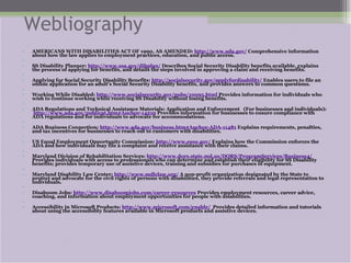 Webliography AMERICANS WITH DISABILITIES ACT OF 1990, AS AMENDED:  http://www.ada.gov/  Comprehensive information about how the law applies to employment practices, education, and public access.   SS Disability Planner:  http://www.ssa.gov/dibplan/  Describes Social Security Disability benefits available, explains the process of applying for benefits, and details the steps involved in approving a claim and receiving benefits.   Applying for Social Security Disability Benefits:  http://socialsecurity.gov/applyfordisability/  Enables users to file an online application for an adult’s Social Security Disability benefits, and provides answers to common questions.    Working While Disabled:  http://www.socialsecurity.gov/pubs/10095.html  Provides information for individuals who wish to continue working while receiving SS Disability without losing benefits.    ADA Regulations and Technical Assistance Materials: Application and Enforcement  (For businesses and individuals):  http://www.ada.gov/publicat.htm#Anchor-14210  Provides information for businesses to ensure compliance with ADA regulations and for individuals to advocate for accommodations.   ADA Business Connection:  http://www.ada.gov/business.htm#Anchor-ADA-11481  Explains requirements, penalties, and tax incentives for businesses to reach out to customers with disabilities.   US Equal Employment Opportunity Commission:  http://www.eeoc.gov/  Explains how the Commission enforces the ADA and how individuals may file a complaint and receive assistance with their claims.   Maryland Division of Rehabilitation Services:  http://www.dors.state.md.us/DORS/ProgramServices/Business4/  Provides individuals with access to professionals who can determine and establish their eligibility for SS Disability benefits; provides temporary use of assistive devices, training and subsidies for purchases of equipment.   Maryland Disability Law Center:  http://www.mdlclaw.org/  A non-profit organization designated by the State to protect and advocate for the civil rights of persons with disabilities, they provide referrals and legal representation to individuals.   Disaboom Jobs:  http://www.disaboomjobs.com/career-resources  Provides employment resources, career advice, coaching, and information about employment opportunities for people with disabilities.   Accessibility in Microsoft Products:  http://www.microsoft.com/enable/   Provides detailed information and tutorials about using the accessibility features available in Microsoft products and assistive devices. 