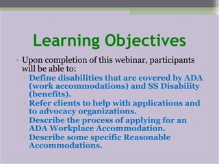 Learning Objectives Upon completion of this webinar, participants will be able to: Define disabilities that are covered by ADA (work accommodations) and SS Disability (benefits). Refer clients to help with applications and to advocacy organizations. Describe the process of applying for an ADA Workplace Accommodation. Describe some specific Reasonable Accommodations. 