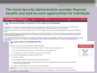 The Social Security Administration provides financial benefits and back-to-work opportunities for individuals 