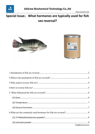 AASraw Biochemical Technology Co.,ltd
www.aasraw.com
king@aasraw.com
Special Issue：What hormones are typically used for fish
sex reversal?
1.Introduction of fish sex reversal........................................................................................2
2.What is the mechanism of fish sex reversal?....................................................................2
3.Why need to reverse fish sex?...........................................................................................4
4.How to reverse fish sex?................................................................................................... 5
5. What influenced the fish sex reversal?............................................................................ 6
(1) Gene.......................................................................................................................... 6
(2) Temperature............................................................................................................. 7
(3) Genous hormones.....................................................................................................7
6.What are the commonly used hormones for fish sex reversal?........................................8
(1) 17-Methyltestosterone powder?............................................................................. 8
(2) Letrozole powder......................................................................................................9
 