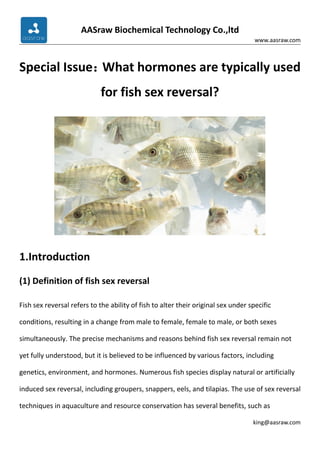 AASraw Biochemical Technology Co.,ltd
www.aasraw.com
king@aasraw.com
Special Issue：
What hormones are typically used
for fish sex reversal?
1.Introduction
(1) Definition of fish sex reversal
Fish sex reversal refers to the ability of fish to alter their original sex under specific
conditions, resulting in a change from male to female, female to male, or both sexes
simultaneously. The precise mechanisms and reasons behind fish sex reversal remain not
yet fully understood, but it is believed to be influenced by various factors, including
genetics, environment, and hormones. Numerous fish species display natural or artificially
induced sex reversal, including groupers, snappers, eels, and tilapias. The use of sex reversal
techniques in aquaculture and resource conservation has several benefits, such as
 