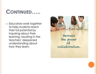 CONTINUED…..
   Educators work together
    to help students reach
    their full potential by
    inquiring about their
    learning, resulting in the
    teachers’ deepened
    understanding about
    how they learn.
 