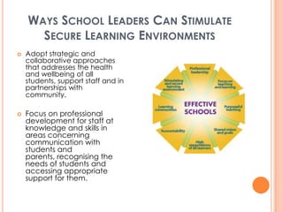 WAYS SCHOOL LEADERS CAN STIMULATE
      SECURE LEARNING ENVIRONMENTS
   Adopt strategic and
    collaborative approaches
    that addresses the health
    and wellbeing of all
    students, support staff and in
    partnerships with
    community.

   Focus on professional
    development for staff at
    knowledge and skills in
    areas concerning
    communication with
    students and
    parents, recognising the
    needs of students and
    accessing appropriate
    support for them.
 