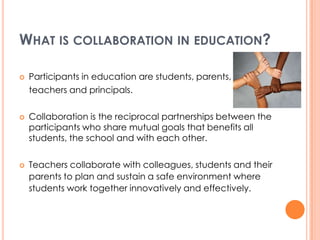 WHAT IS COLLABORATION IN EDUCATION?

   Participants in education are students, parents,
    teachers and principals.

   Collaboration is the reciprocal partnerships between the
    participants who share mutual goals that benefits all
    students, the school and with each other.


   Teachers collaborate with colleagues, students and their
    parents to plan and sustain a safe environment where
    students work together innovatively and effectively.
 