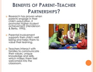 BENEFITS OF PARENT-TEACHER
              PARTNERSHIPS?
   Research has proven when
    parents engage in their
    child’s education, it
    promotes higher student
    achievement (Henderson
    & Berla, 1995).

   Parental involvement
    supports their child’s well
    being and helps them to
    value their learning.

   Teachers interact with
    families to communicate
    their values, unique
    knowledge and skills,
    which makes them feel
    welcomed into the
    classroom.
 