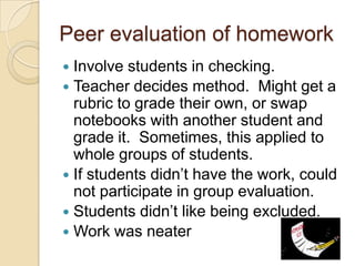 Peer evaluation of homework
Involve students in checking.
 Teacher decides method. Might get a
rubric to grade their own, or swap
notebooks with another student and
grade it. Sometimes, this applied to
whole groups of students.
 If students didn’t have the work, could
not participate in group evaluation.
 Students didn’t like being excluded.
 Work was neater


 