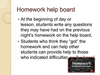 Homework help board
At the beginning of day or
lesson, students write any questions
they may have had on the previous
night’s homework on the help board.
 Students who think they “got” the
homework and can help other
students can provide help to those
who indicated difficulties on the board.


 