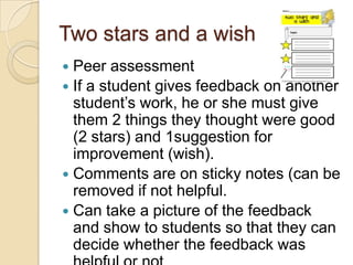 Two stars and a wish
Peer assessment
 If a student gives feedback on another
student’s work, he or she must give
them 2 things they thought were good
(2 stars) and 1suggestion for
improvement (wish).
 Comments are on sticky notes (can be
removed if not helpful.
 Can take a picture of the feedback
and show to students so that they can
decide whether the feedback was


 
