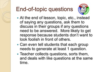 End-of-topic questions





At the end of lesson, topic, etc., instead
of saying any questions, ask them to
discuss in their groups if any questions
need to be answered. More likely to get
response because students don’t want to
look foolish in front of others.
Can even tell students that each group
needs to generate at least 1 question.
Teacher collects questions, sorts them,
and deals with like questions at the same
time.

 