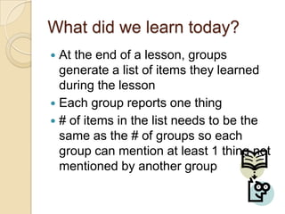 What did we learn today?
At the end of a lesson, groups
generate a list of items they learned
during the lesson
 Each group reports one thing
 # of items in the list needs to be the
same as the # of groups so each
group can mention at least 1 thing not
mentioned by another group


 