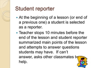 Student reporter
At the beginning of a lesson (or end of
a previous one) a student is selected
as a reporter.
 Teacher stops 10 minutes before the
end of the lesson and student reporter
summarized main points of the lesson
and attempts to answer questions
students may have. If can’t
answer, asks other classmates to
help.


 