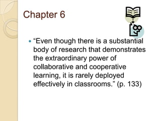 Chapter 6


“Even though there is a substantial
body of research that demonstrates
the extraordinary power of
collaborative and cooperative
learning, it is rarely deployed
effectively in classrooms.” (p. 133)

 