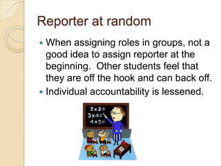 Reporter at random
When assigning roles in groups, not a
good idea to assign reporter at the
beginning. Other students feel that
they are off the hook and can back off.
 Individual accountability is lessened.


 