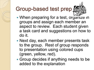 Group-based test prep
When preparing for a test, organize in
groups and assign each member an
aspect to review. Each student given
a task card and suggestions on how to
do it.
 Next day, each member presents task
to the group. Rest of group responds
to presentation using colored cups
(green, yellow, red).
 Group decides if anything needs to be
added to the explanation


 