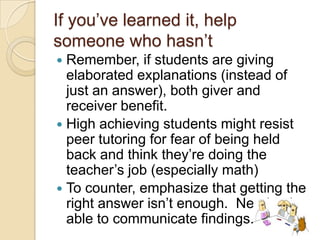If you’ve learned it, help
someone who hasn’t
Remember, if students are giving
elaborated explanations (instead of
just an answer), both giver and
receiver benefit.
 High achieving students might resist
peer tutoring for fear of being held
back and think they’re doing the
teacher’s job (especially math)
 To counter, emphasize that getting the
right answer isn’t enough. Need to be
able to communicate findings.


 