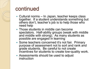 continued
Cultural norms – In Japan, teacher keeps class
together. If a student understands something but
others don’t, teacher’s job is to help those who
need help
 Those students in middle can become
spectators. Half-ability groups (weak with middle
and middle with strong). As many students as
possible are engaged in learning
 Some teachers concerned it’s not fair. Primary
purpose of assessment not to sort and rank and
grade students. Be careful to not create
incentives for students to create low-quality work.
 Assessments should be used to adjust
instruction


 