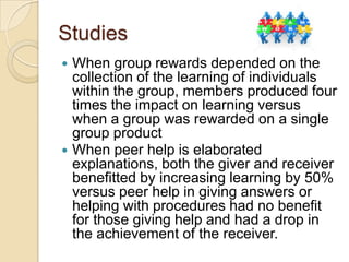 Studies
When group rewards depended on the
collection of the learning of individuals
within the group, members produced four
times the impact on learning versus
when a group was rewarded on a single
group product
 When peer help is elaborated
explanations, both the giver and receiver
benefitted by increasing learning by 50%
versus peer help in giving answers or
helping with procedures had no benefit
for those giving help and had a drop in
the achievement of the receiver.


 