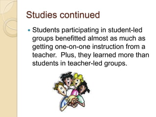 Studies continued


Students participating in student-led
groups benefitted almost as much as
getting one-on-one instruction from a
teacher. Plus, they learned more than
students in teacher-led groups.

 