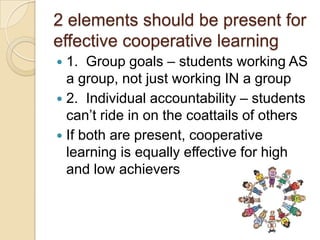 2 elements should be present for
effective cooperative learning
1. Group goals – students working AS
a group, not just working IN a group
 2. Individual accountability – students
can’t ride in on the coattails of others
 If both are present, cooperative
learning is equally effective for high
and low achievers


 