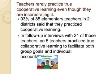 Teachers rarely practice true
cooperative learning even though they
are incorporating it.
 93% of 85 elementary teachers in 2
districts said that they practiced
cooperative learning.
 In follow-up interviews with 21 of those
teachers, on 5 teachers practiced true
collaborative learning to facilitate both
group goals and individual
accountability.

 
