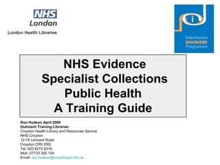 NHS Evidence
Specialist Collections
Public Health
A Training Guide
Ron Hudson April 2009
Outreach Training Librarian
Croydon Health Library and Resources Service
NHS Croydon
12-18 Lennard Road
Croydon CR9 2RS
Tel: 020 8274 6316
Mob: 07733 300 104
Email: ron.hudson@croydonpct.nhs.uk
 