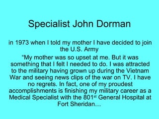 Specialist John Dorman
in 1973 when I told my mother I have decided to join
                     the U.S. Army
      “My mother was so upset at me. But it was
 something that I felt I needed to do. I was attracted
 to the military having grown up during the Vietnam
 War and seeing news clips of the war on TV. I have
        no regrets. In fact, one of my proudest
accomplishments is finishing my military career as a
Medical Specialist with the 801st General Hospital at
                   Fort Sheridan…
 