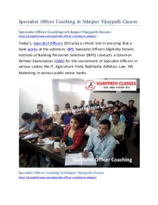 Specialist Officer Coaching in Udaipur Vijaypath Classes
Specialist Officer Coaching in Udaipur VijaypathClasses
http://vijaypathclasses.com/specialist-officer-coaching-in-udaipur/
Today’s, Specialist Officers (SO) play a critical role in ensuring that a
bank works at the optimum. IBPS Specialist Officers Eligibility Details:
Institute of Banking Personnel Selection (IBPS) conducts a Common
Written Examination (CWE) for the recruitment of Specialist Officers in
various cadres like IT, Agriculture Field, Rajbhasha Adhikari, Law, HR,
Marketing in various public sector banks.
Specialist Officer Coaching in Udaipur Vijaypath Classes
http://vijaypathclasses.com/specialist-officer-coaching-in-udaipur/
 
