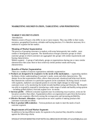 SPECIALIST OFFICER MARKETING STUDY NOTES CALL 08961556195 OR EMAIL AT tamal253@yahoo.com 
MARKETING SEGMENTATION, TARGETING AND POSITIONING 
MARKET SEGMENTATION 
Introduction 
Markets consist of buyers who differ in one or more respects. They may differ in their wants, resources, geographical locations, attitudes and buying practices. It is therefore necessary for a marketer to segment his/her market. 
Meaning of Market Segmentation 
The process of grouping customers in markets with some heterogeneity into smaller , more similar or homogeneous segments. The identification of target customers groups in which customer groups in which customers are aggregated into groups with similar requirements and buying characteristics. 
Market segment – A group of individuals, groups or organizations sharing one or more similar characteristics that cause them to have relatively similar product needs and buying characteristics. 
Benefits of Market Segmentation 
There are a number of reasons organizations undertake segmentation 
 Products are designed to be responsive to the needs of the marketplace. – segmenting markets facilitates a better understanding of customer’s needs, wants and other characteristics. The sharper focus that segmentation offers, allows those personal, situational and behavioral factors that characterize customers in a particular segment can be considered. By being closely in touch with segments, marketers can respond quickly to even the slight changes in what target customers want. i.e by monitoring the trends towards healthier eating and lifestyles, Mc Donald’s was able to respond by respond by introducing a wider range of salads and healthy eating options – including grilled chicken, fruit and yoghurt on to its menus. 
 Increase profits – different consumer segments react in contrasting ways to prices, some are far less price sensitive than others. Segmentation allows an organization to gain from the best price it can in every segment, effectively raising the average price and increasing profitability. 
 Effective Resource Allocation - organizations are more capable of making products that customers want and can afford. 
 There is product differentiation – Various products are made to meet the needs of each customer segment. 
Requirements of Good Market Segments 
In addition to having different needs, for segments to be practical they should be evaluated against the following criteria:  