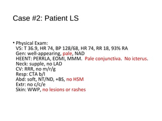 Case #2: Patient LS
• Physical Exam:
VS: T 36.9, HR 74, BP 128/68, HR 74, RR 18, 93% RA
Gen: well-appearing, pale, NAD
HEENT: PERRLA, EOMI, MMM. Pale conjunctiva. No icterus.
Neck: supple, no LAD
CV: RRR, no m/r/g
Resp: CTA b/l
Abd: soft, NT/ND, +BS, no HSM
Extr: no c/c/e
Skin: WWP, no lesions or rashes
 