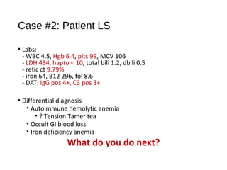 Case #2: Patient LS
• Labs:
- WBC 4.5, Hgb 6.4, plts 99, MCV 106
- LDH 434, hapto < 10, total bili 1.2, dbili 0.5
- retic ct 9.79%
- iron 64, B12 296, fol 8.6
- DAT: IgG pos 4+, C3 pos 3+
• Differential diagnosis
• Autoimmune hemolytic anemia
• ? Tension Tamer tea
• Occult GI blood loss
• Iron deficiency anemia
What do you do next?
 