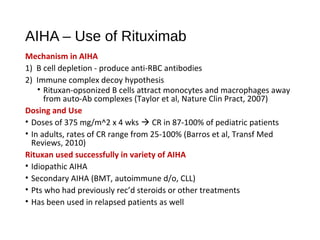 AIHA – Use of Rituximab
Mechanism in AIHA
1) B cell depletion - produce anti-RBC antibodies
2) Immune complex decoy hypothesis
• Rituxan-opsonized B cells attract monocytes and macrophages away
from auto-Ab complexes (Taylor et al, Nature Clin Pract, 2007)
Dosing and Use
• Doses of 375 mg/m^2 x 4 wks  CR in 87-100% of pediatric patients
• In adults, rates of CR range from 25-100% (Barros et al, Transf Med
Reviews, 2010)
Rituxan used successfully in variety of AIHA
• Idiopathic AIHA
• Secondary AIHA (BMT, autoimmune d/o, CLL)
• Pts who had previously rec’d steroids or other treatments
• Has been used in relapsed patients as well
 