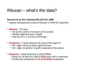 Rituxan – what’s the data?
Bussone et al, Am J Hematol 84:153-157, 2009
• Largest retrospective review of Rituxan in AIHA (27 patients)
• Patients – 27 cases
• 16 women and 11 men over a 4-yr period
• Median Hgb level was 5.9 g/dl
• Had rec’d 2.1 ± 1.4 lines of therapy
• Treatment – 4 wkly infusions of rituxan 375 mg/m^2
• PR = Hgb >10 w/ at least 2 g/dl increase
• CR = Hgb >11 g/dl or 12 g/dl in absence of hemolysis
• Response – Initial response in 25/27 (93%)
• Mean f/u of 20.9 mo: 18/25 (72%) were still in remission
• Prednisone withdrawn in 11 of 25 (44%) responders
 