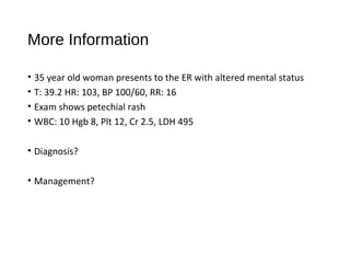 More Information
• 35 year old woman presents to the ER with altered mental status
• T: 39.2 HR: 103, BP 100/60, RR: 16
• Exam shows petechial rash
• WBC: 10 Hgb 8, Plt 12, Cr 2.5, LDH 495
• Diagnosis?
• Management?
 