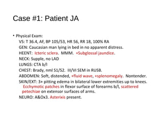 Case #1: Patient JA
• Physical Exam:
VS: T 36.4, AF, BP 105/53, HR 56, RR 18, 100% RA
GEN: Caucasian man lying in bed in no apparent distress.
HEENT: Icteric sclera. MMM. +Subglossal jaundice.
NECK: Supple, no LAD
LUNGS: CTA b/l
CHEST: Brady, nml S1/S2. III/VI SEM in RUSB.
ABDOMEN: Soft, distended, +fluid wave, +splenomegaly. Nontender.
SKIN/EXT: 3+ pitting edema in bilateral lower extremities up to knees.
Ecchymotic patches in flexor surface of forearms b/l, scattered
petechiae on extensor surfaces of arms.
NEURO: A&Ox3. Asterixis present.
 