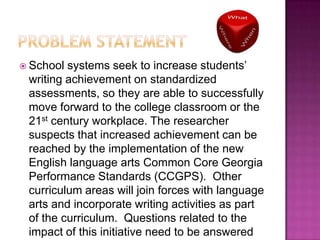  School

systems seek to increase students’
writing achievement on standardized
assessments, so they are able to successfully
move forward to the college classroom or the
21st century workplace. The researcher
suspects that increased achievement can be
reached by the implementation of the new
English language arts Common Core Georgia
Performance Standards (CCGPS). Other
curriculum areas will join forces with language
arts and incorporate writing activities as part
of the curriculum. Questions related to the
impact of this initiative need to be answered

 