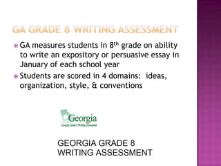  GA

measures students in 8th grade on ability
to write an expository or persuasive essay in
January of each school year
 Students are scored in 4 domains: ideas,
organization, style, & conventions

 