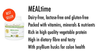 B EST
          MEALtime
SE LLER   Dairy-free, lactose-free and gluten-free
          Packed with vitamins, minerals & nutrients
          Rich in high quality vegetable protein
          High in dietary ﬁbre and tasty
          With psyllium husks for colon health
 