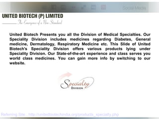 United Biotech Presents you all the Division of Medical Specialties. Our
Speciality Division includes medicines regarding Diabetes, General
medicine, Dermatology, Respiratory Medicine etc. This Slide of United
Biotech's Speciality Division offers various products lying under
Speciality Division. Our State-of-the-art experience and class serves you
world class medicines. You can gain more info by switching to our
website.
Referring Site : http://unitedbiotechindia.org/products_specialty.php
 