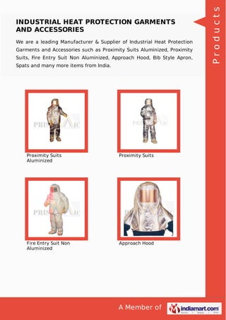 A Member of
INDUSTRIAL HEAT PROTECTION GARMENTS
AND ACCESSORIES
We are a leading Manufacturer & Supplier of Industrial Heat Protection
Garments and Accessories such as Proximity Suits Aluminized, Proximity
Suits, Fire Entry Suit Non Aluminized, Approach Hood, Bib Style Apron,
Spats and many more items from India.
Proximity Suits
Aluminized
Proximity Suits
Fire Entry Suit Non
Aluminized
Approach Hood
Products
 