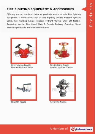 A Member of
FIRE FIGHTING EQUIPMENT & ACCESSORIES
Oﬀering you a complete choice of products which include Fire Fighting
Equipment & Accessories such as Fire Fighting Double Headed Hydrant
Valve, Fire Fighting Single Headed Hydrant Valves, Shut Oﬀ Nozzle,
Revolving Nozzle, Fire Hose/ Male & Female Delivery Coupling, Short
Branch Pipe Nozzle and many more items.
Fire Fighting Double
Headed Hydrant Valve
Fire Fighting Single
Headed Hydrant Valves
Shut Off Nozzle Revolving Nozzle
Products
 