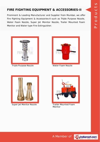 A Member of
FIRE FIGHTING EQUIPMENT & ACCESSORIES-II
Prominent & Leading Manufacturer and Supplier from Mumbai, we oﬀer
Fire Fighting Equipment & Accessories-II such as Triple Purpose Nozzle,
Water Foam Nozzle, Super Jet Monitor Nozzle, Trailer Mounted Foam
Monitor and Water type Fire Extinguisher.
Triple Purpose Nozzle Water Foam Nozzle
Super Jet Monitor Nozzle Trailer Mounted Foam
Monitor
Products
 