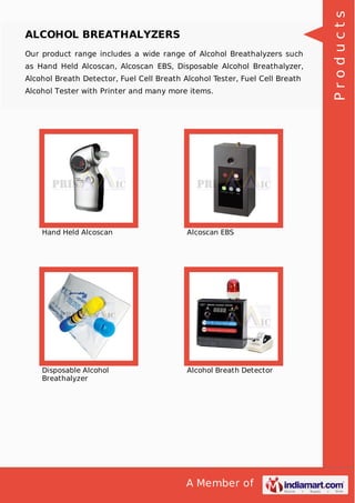 A Member of
ALCOHOL BREATHALYZERS
Our product range includes a wide range of Alcohol Breathalyzers such
as Hand Held Alcoscan, Alcoscan EBS, Disposable Alcohol Breathalyzer,
Alcohol Breath Detector, Fuel Cell Breath Alcohol Tester, Fuel Cell Breath
Alcohol Tester with Printer and many more items.
Hand Held Alcoscan Alcoscan EBS
Disposable Alcohol
Breathalyzer
Alcohol Breath Detector
Products
 